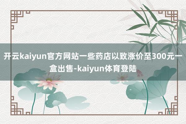 开云kaiyun官方网站一些药店以致涨价至300元一盒出售-kaiyun体育登陆