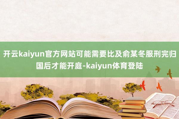 开云kaiyun官方网站可能需要比及俞某冬服刑完归国后才能开庭-kaiyun体育登陆