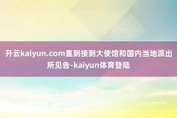 开云kaiyun.com直到接到大使馆和国内当地派出所见告-kaiyun体育登陆