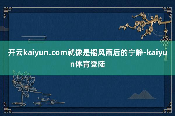 开云kaiyun.com就像是摇风雨后的宁静-kaiyun体育登陆