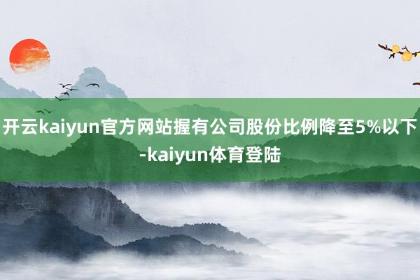 开云kaiyun官方网站握有公司股份比例降至5%以下-kaiyun体育登陆