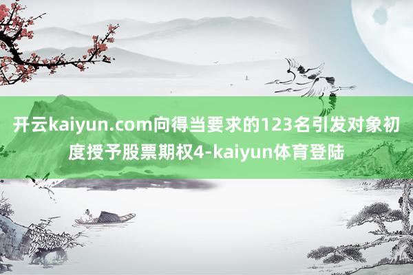 开云kaiyun.com向得当要求的123名引发对象初度授予股票期权4-kaiyun体育登陆