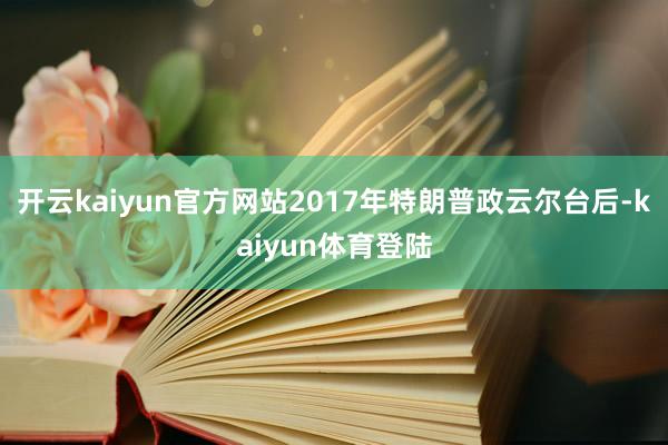 开云kaiyun官方网站2017年特朗普政云尔台后-kaiyun体育登陆