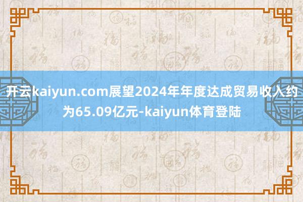 开云kaiyun.com展望2024年年度达成贸易收入约为65.09亿元-kaiyun体育登陆