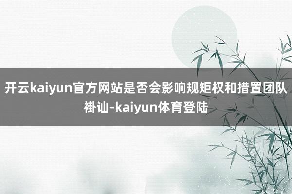 开云kaiyun官方网站是否会影响规矩权和措置团队褂讪-kaiyun体育登陆