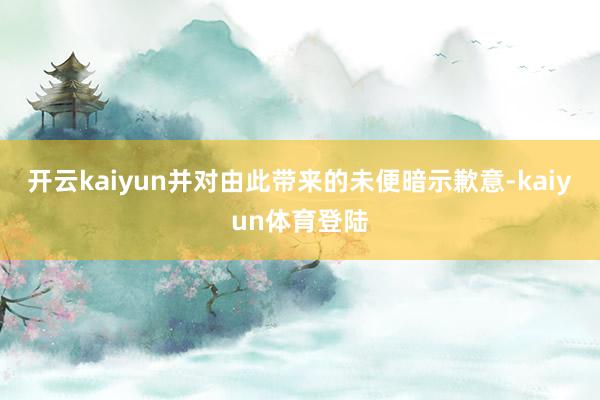 开云kaiyun并对由此带来的未便暗示歉意-kaiyun体育登陆