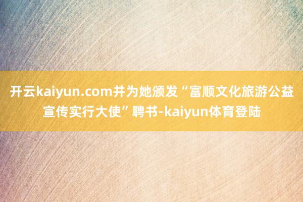 开云kaiyun.com并为她颁发“富顺文化旅游公益宣传实行大使”聘书-kaiyun体育登陆