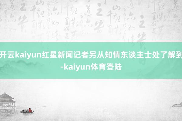 开云kaiyun红星新闻记者另从知情东谈主士处了解到-kaiyun体育登陆