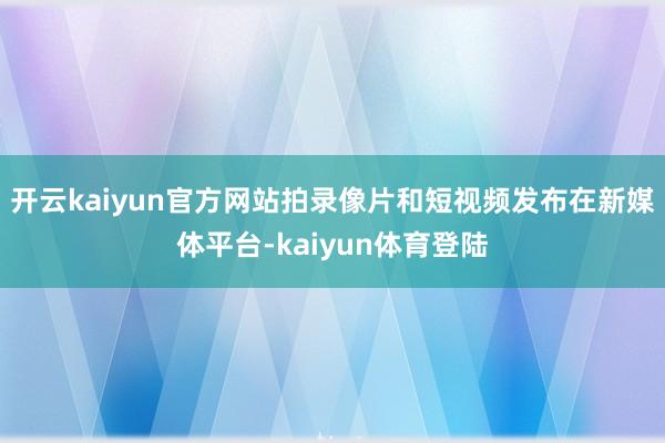 开云kaiyun官方网站拍录像片和短视频发布在新媒体平台-kaiyun体育登陆