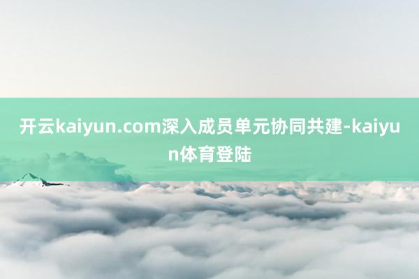 开云kaiyun.com深入成员单元协同共建-kaiyun体育登陆