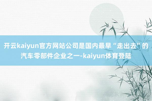 开云kaiyun官方网站公司是国内最早“走出去”的汽车零部件企业之一-kaiyun体育登陆