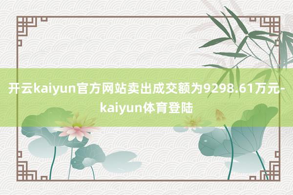 开云kaiyun官方网站卖出成交额为9298.61万元-kaiyun体育登陆