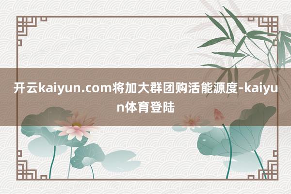 开云kaiyun.com将加大群团购活能源度-kaiyun体育登陆