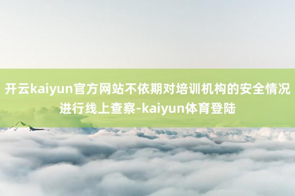 开云kaiyun官方网站不依期对培训机构的安全情况进行线上查察-kaiyun体育登陆