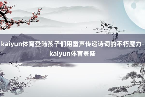 kaiyun体育登陆孩子们用童声传递诗词的不朽魔力-kaiyun体育登陆