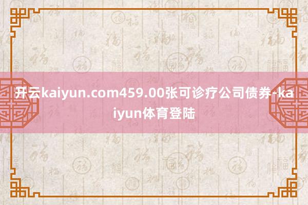 开云kaiyun.com459.00张可诊疗公司债券-kaiyun体育登陆