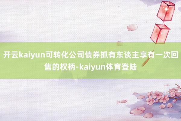 开云kaiyun可转化公司债券抓有东谈主享有一次回售的权柄-kaiyun体育登陆