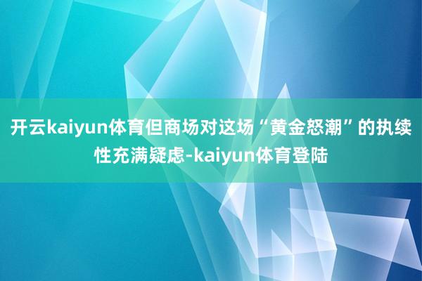 开云kaiyun体育但商场对这场“黄金怒潮”的执续性充满疑虑-kaiyun体育登陆