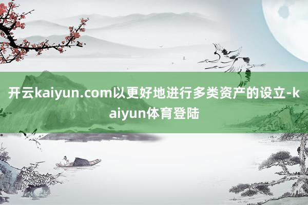 开云kaiyun.com以更好地进行多类资产的设立-kaiyun体育登陆