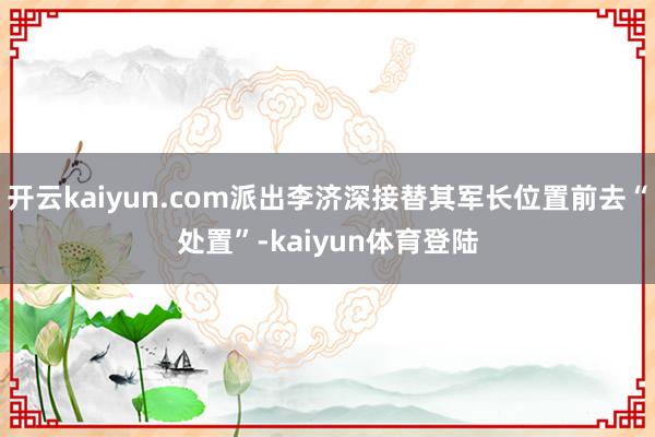 开云kaiyun.com派出李济深接替其军长位置前去“处置”-kaiyun体育登陆