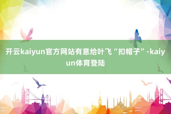 开云kaiyun官方网站有意给叶飞“扣帽子”-kaiyun体育登陆