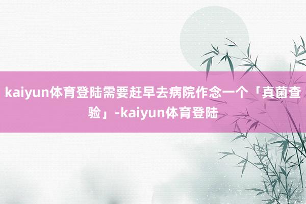 kaiyun体育登陆需要赶早去病院作念一个「真菌查验」-kaiyun体育登陆