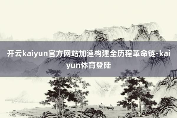 开云kaiyun官方网站加速构建全历程革命链-kaiyun体育登陆