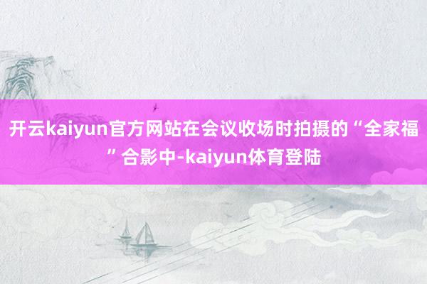 开云kaiyun官方网站在会议收场时拍摄的“全家福”合影中-kaiyun体育登陆