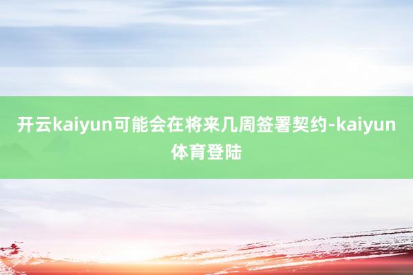 开云kaiyun可能会在将来几周签署契约-kaiyun体育登陆