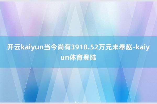开云kaiyun当今尚有3918.52万元未奉赵-kaiyun体育登陆