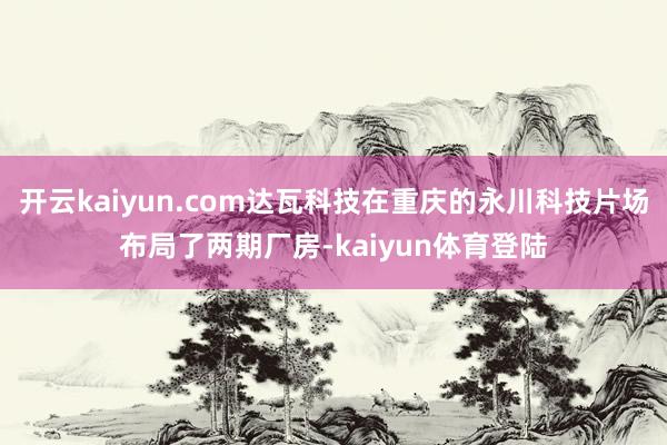 开云kaiyun.com达瓦科技在重庆的永川科技片场布局了两期厂房-kaiyun体育登陆