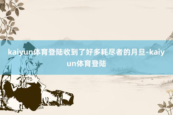 kaiyun体育登陆收到了好多耗尽者的月旦-kaiyun体育登陆