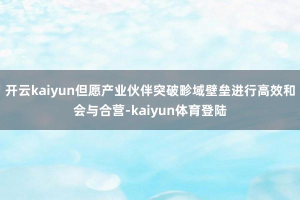 开云kaiyun但愿产业伙伴突破畛域壁垒进行高效和会与合营-kaiyun体育登陆
