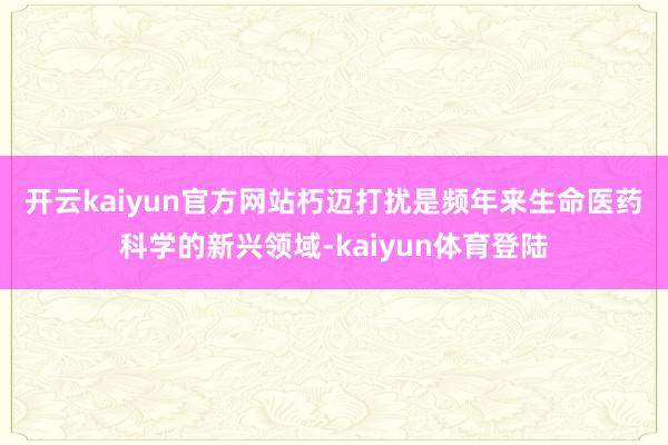 开云kaiyun官方网站　　朽迈打扰是频年来生命医药科学的新兴领域-kaiyun体育登陆