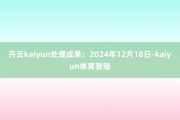 开云kaiyun处理成果：2024年12月18日-kaiyun体育登陆