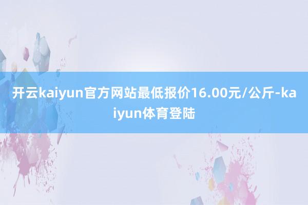 开云kaiyun官方网站最低报价16.00元/公斤-kaiyun体育登陆