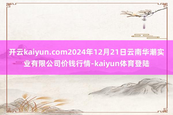 开云kaiyun.com2024年12月21日云南华潮实业有限公司价钱行情-kaiyun体育登陆
