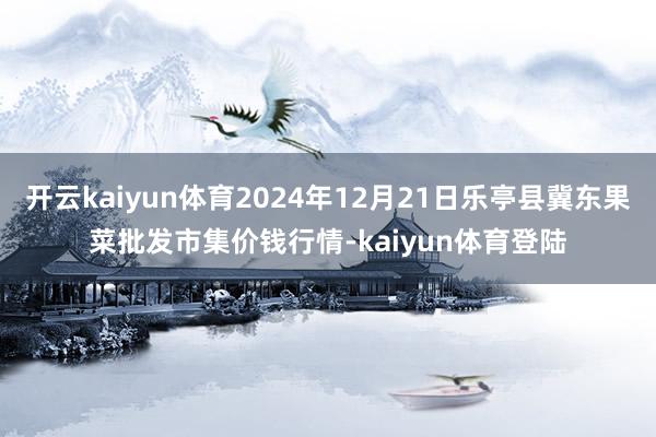 开云kaiyun体育2024年12月21日乐亭县冀东果菜批发市集价钱行情-kaiyun体育登陆