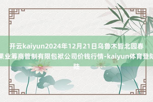 开云kaiyun2024年12月21日乌鲁木皆北园春果业筹商管制有限包袱公司价钱行情-kaiyun体育登陆
