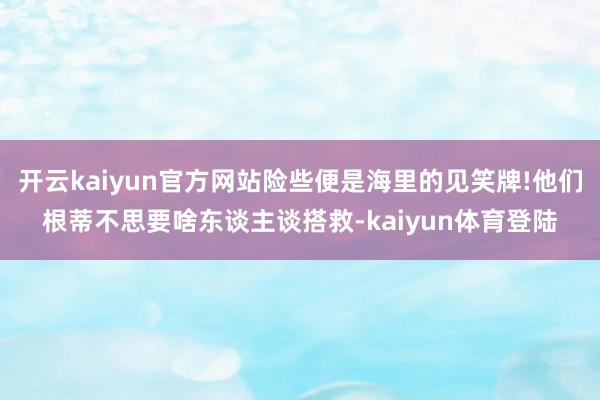 开云kaiyun官方网站险些便是海里的见笑牌!他们根蒂不思要啥东谈主谈搭救-kaiyun体育登陆
