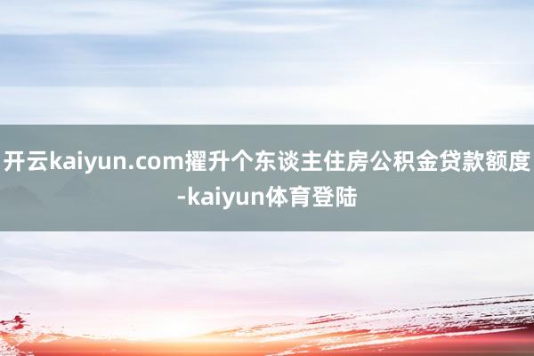开云kaiyun.com擢升个东谈主住房公积金贷款额度-kaiyun体育登陆