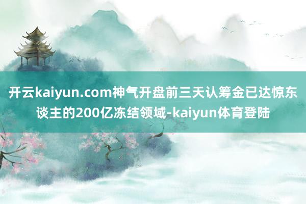 开云kaiyun.com神气开盘前三天认筹金已达惊东谈主的200亿冻结领域-kaiyun体育登陆
