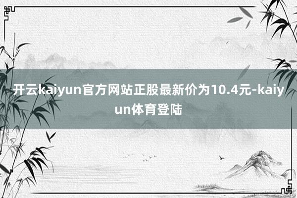 开云kaiyun官方网站正股最新价为10.4元-kaiyun体育登陆