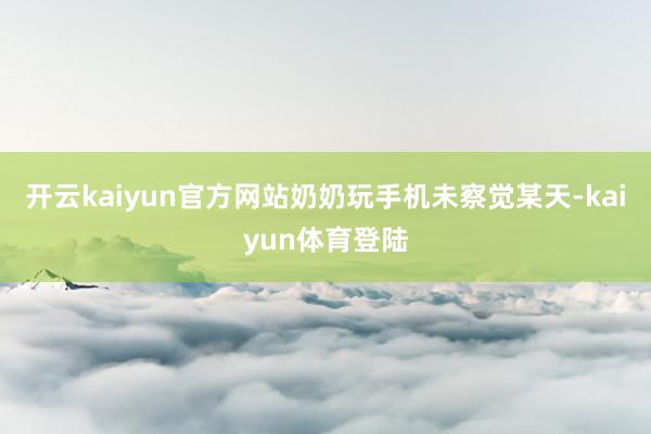 开云kaiyun官方网站奶奶玩手机未察觉某天-kaiyun体育登陆