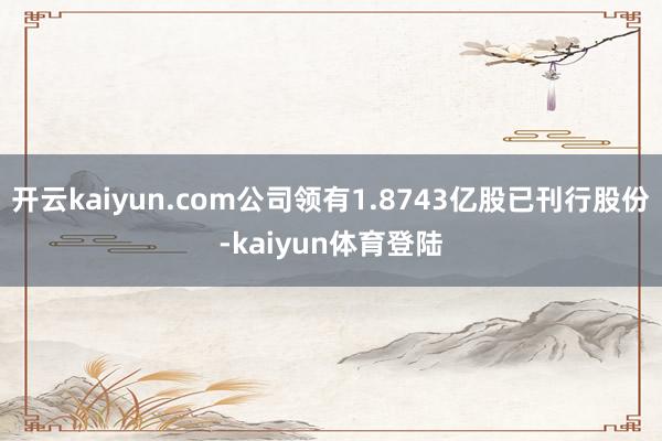 开云kaiyun.com公司领有1.8743亿股已刊行股份-kaiyun体育登陆