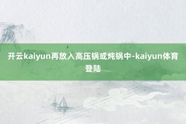 开云kaiyun再放入高压锅或炖锅中-kaiyun体育登陆