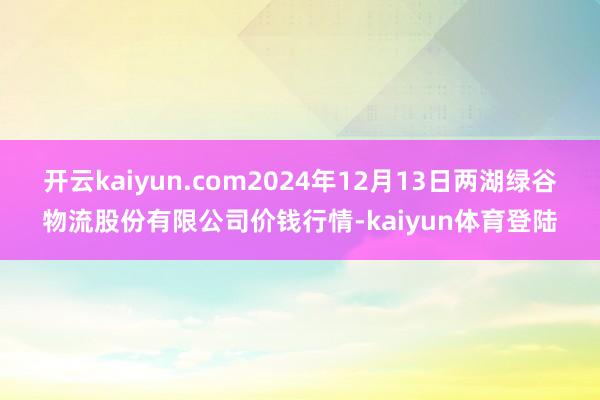 开云kaiyun.com2024年12月13日两湖绿谷物流股份有限公司价钱行情-kaiyun体育登陆
