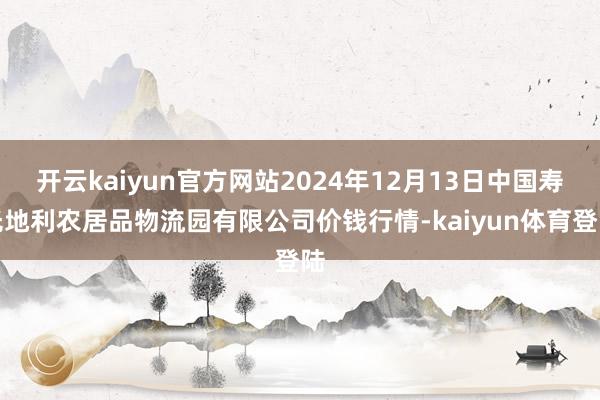 开云kaiyun官方网站2024年12月13日中国寿光地利农居品物流园有限公司价钱行情-kaiyun体育登陆