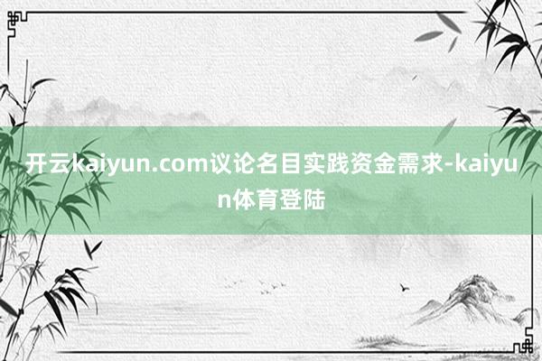 开云kaiyun.com议论名目实践资金需求-kaiyun体育登陆