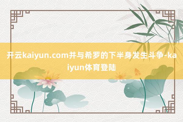 开云kaiyun.com并与希罗的下半身发生斗争-kaiyun体育登陆